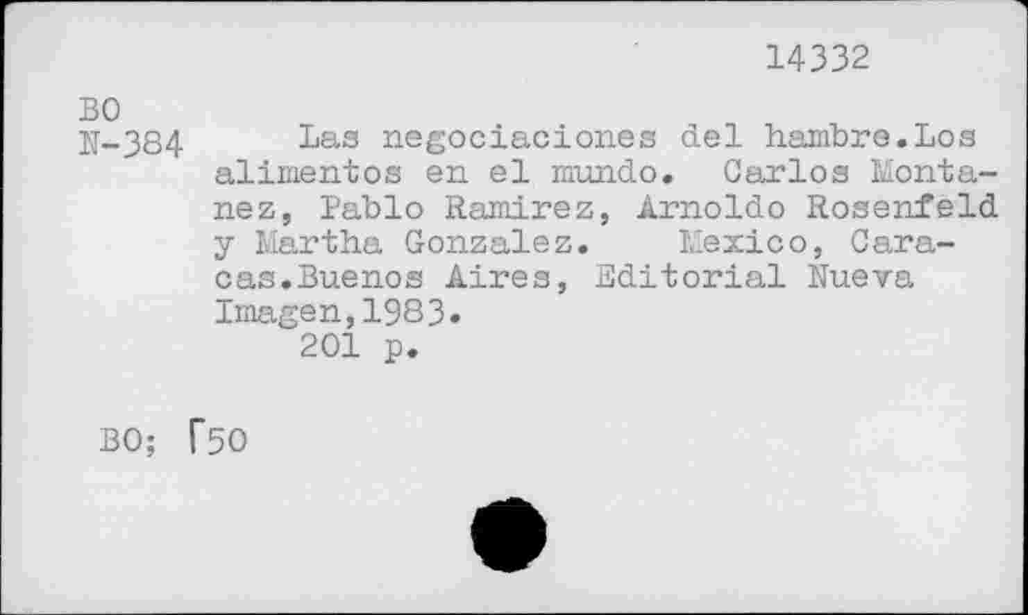 ﻿14332
N-384	Las negociaciones del hambre.Los
alimentes en el mundo. Carlos Montanez, Pablo Ramirez, Arnoldo Rosenfeld y Martha Gonzalez. Mexico, Caracas. Buenos Aires, Editorial Nueva Imagen,1983» 201 p.
BO; T50